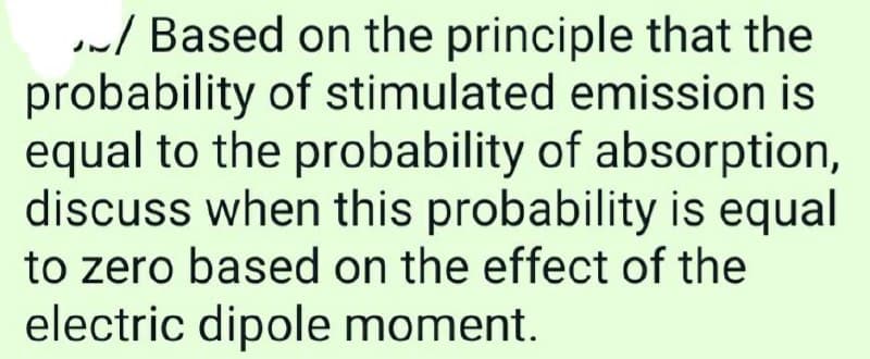 / Based on the principle that the
probability of stimulated emission is
equal to the probability of absorption,
discuss when this probability is equal
to zero based on the effect of the
electric dipole moment.
