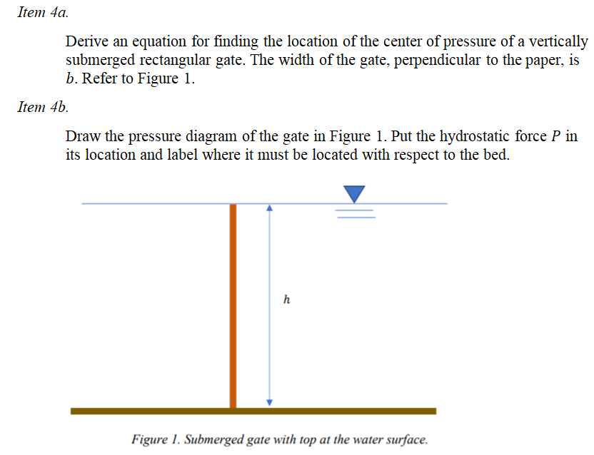 Item 4a.
Derive an equation for finding the location of the center of pressure of a vertically
submerged rectangular gate. The width of the gate, perpendicular to the paper, is
b. Refer to Figure 1.
Item 4b.
Draw the pressure diagram of the gate in Figure 1. Put the hydrostatic force P in
its location and label where it must be located with respect to the bed.
h
Figure 1. Submerged gate with top at the water surface.
