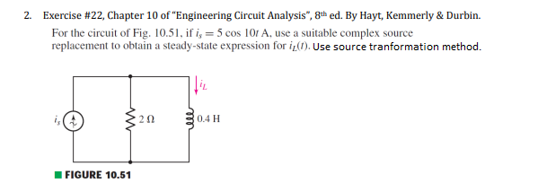 2. Exercise #22, Chapter 10 of "Engineering Circuit Analysis", 8th ed. By Hayt, Kemmerly & Durbin.
For the circuit of Fig. 10.51, if i, = 5 cos 101 A, use a suitable complex source
replacement to obtain a steady-state expression for iz(1). Use source tranformation method.
20
0.4 H
I FIGURE 10.51
