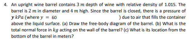 4. An upright wine barrel contains 3 m depth of wine with relative density of 1.015. The
barrel is 2 m in diameter and 4 m high. Since the barrel is closed, there is a pressure of
y kPa (where y = 60
above the liquid surface. (a) Draw the free-body diagram of the barrel. (b) What is the
total normal force in kg acting on the wall of the barrel? (c) What is its location from the
) due to air that fills the container
bottom of the barrel in meters?
