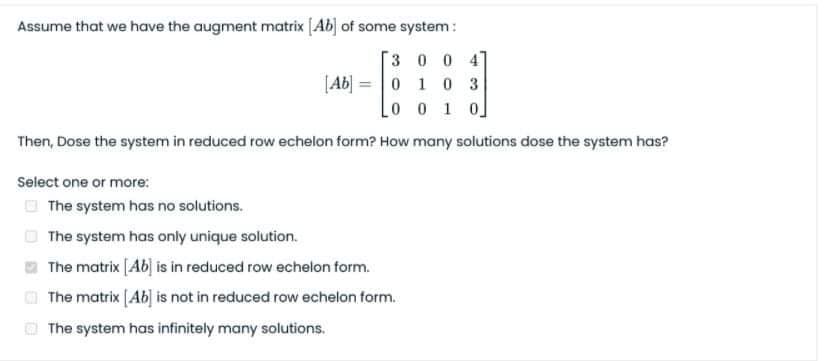 Assume that we have the augment matrix [Ab] of some system:
3 0 0 4]
[Ab] = 0 1 0 3
Lo o 1 0]
Then, Dose the system in reduced row echelon form? How many solutions dose the system has?
Select one or more:
O The system has no solutions.
O The system has only unique solution.
O The matrix [Ab] is in reduced row echelon form.
The matrix [Ab] is not in reduced row echelon form.
O The system has infinitely many solutions.
