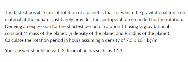 The fastest possible rate of rotation of a planet is that for which the gravitational force on
material at the equator just barely provides the centripetal force needed for the rotation.
Deriving an expression for the shortest period of rotation T (using G gravitational
constant,M mass of the planet, p density of the planet and R radius of the planet)
Calculate the rotation period in hours assuming a density of 7.3 x 10³ kg/m³.
Your answer should be with 2 decimal points such as 1.23