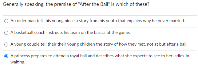 Generally speaking, the premise of "After the Ball" is which of these?
An older man tells his young niece a story from his youth that explains why he never married.
A basketball coach instructs his team on the basics of the game.
A young couple tell their their young children the story of how they met, not at but after a ball.
A princess prepares to attend a royal ball and describes what she expects to see to her ladies-in-
waiting.