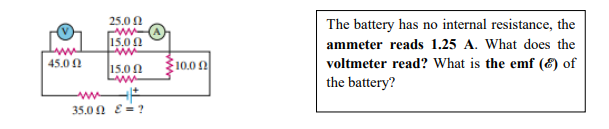 25.0 N
The battery has no internal resistance, the
15.0 0
ammeter reads 1.25 A. What does the
10.0 2
voltmeter read? What is the emf (E) of
the battery?
45.0 1
15.00
35.0 0 E = ?
