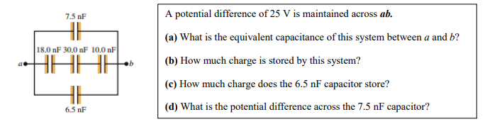 7.5 nF
A potential difference of 25 V is maintained across ab.
(a) What is the equivalent capacitance of this system between a and b?
18.0 nF 30.0 nF 10.0 nF
(b) How much charge is stored by this system?
(c) How much charge does the 6.5 nF capacitor store?
6.5 nF
(d) What is the potential difference across the 7.5 nF capacitor?
