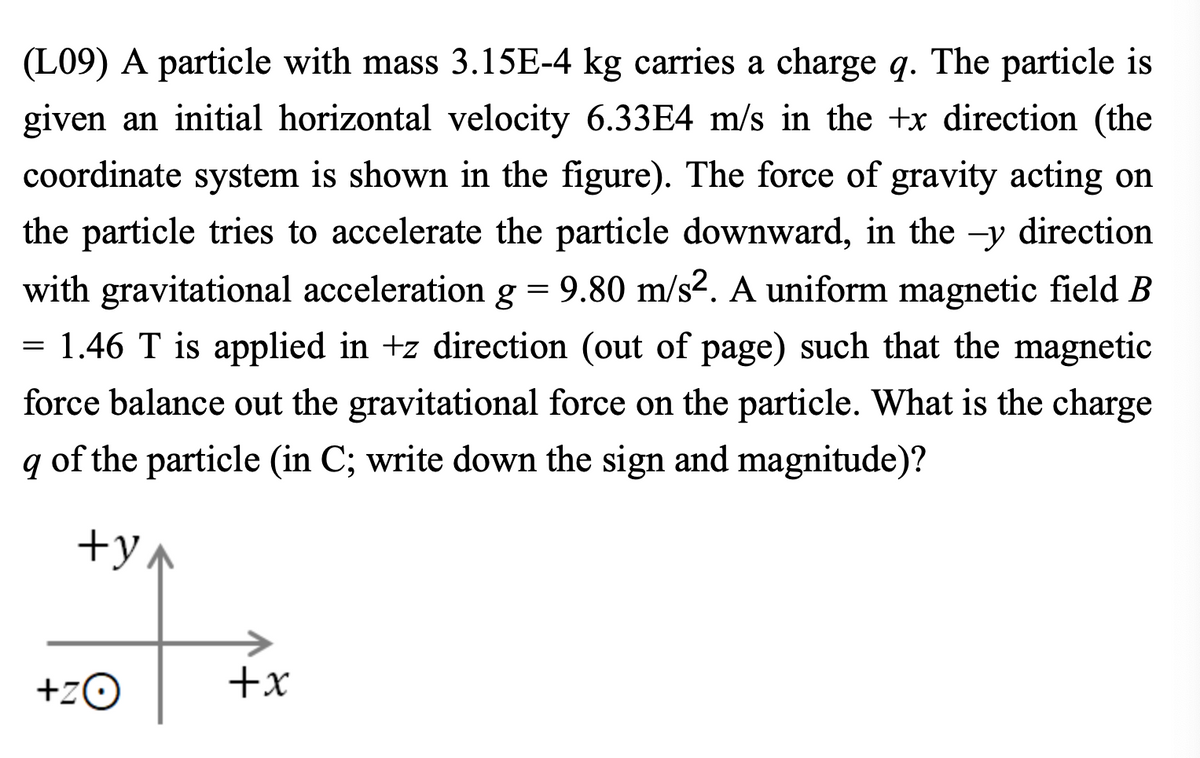 (L09) A particle with mass 3.15E-4 kg carries a charge q. The particle is
given an initial horizontal velocity 6.33E4 m/s in the +x direction (the
coordinate system is shown in the figure). The force of gravity acting on
the particle tries to accelerate the particle downward, in the -y direction
with gravitational acceleration g = 9.80 m/s². A uniform magnetic field B
= 1.46 T is applied in +z direction (out of page) such that the magnetic
force balance out the gravitational force on the particle. What is the charge
q of the particle (in C; write down the sign and magnitude)?
+y
+ZO
+x