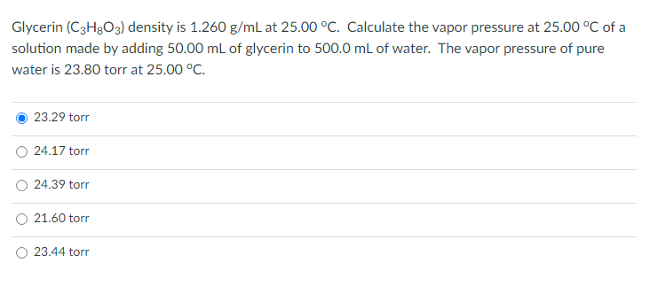 Glycerin (C3H₂O3) density is 1.260 g/mL at 25.00 °C. Calculate the vapor pressure at 25.00 °C of a
solution made by adding 50.00 mL of glycerin to 500.0 mL of water. The vapor pressure of pure
water is 23.80 torr at 25.00 °C.
23.29 torr
24.17 torr
24.39 torr
21.60 torr
23.44 torr