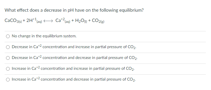 What effect does a decrease in pH have on the following equilibrium?
CaCO3(s) + 2H+1
(aq)
Ca+2 (aq) + H₂O(1) + CO2(g)
No change in the equilibrium system.
Decrease in Ca+2 concentration and increase in partial pressure of CO2.
Decrease in Ca+2 concentration and decrease in partial pressure of CO2.
Increase in Ca+2 concentration and increase in partial pressure of CO2.
Increase in Ca+2 concentration and decrease in partial pressure of CO2.