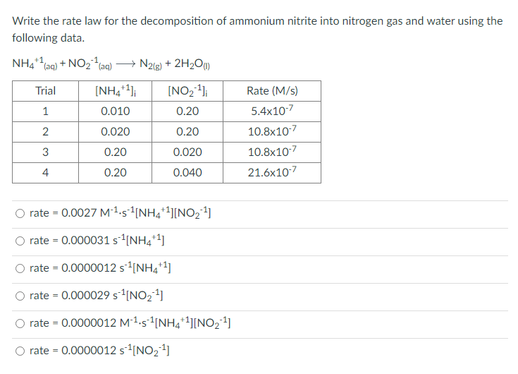 Write the rate law for the decomposition of ammonium nitrite into nitrogen gas and water using the
following data.
NH4+1,
Taq)
+ NO2(aq) → N2{g) + 2H2O)
Trial
[NH4*4];
[NO24};
Rate (M/s)
1
0.010
0.20
5.4x107
0.020
0.20
10.8x107
0.20
0.020
10.8x107
4
0.20
0.040
21.6x10-7
rate = 0.0027 M-1.5-1[NH4*+][NO21]
rate = 0.000031s[NH4*1]
rate = 0.0000012 s1[NH4*1]
rate = 0.000029 s[NO21]
O rate = 0.0000012 M-1.s1[NH4*1][NO24]
O rate = 0.0000012 s1[NO24]
