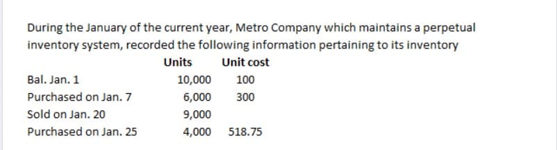 During the January of the current year, Metro Company which maintains a perpetual
inventory system, recorded the following information pertaining to its inventory
Units
Unit cost
Bal. Jan. 1
10,000
100
Purchased on Jan. 7
6,000
300
Sold on Jan. 20
9,000
Purchased on Jan. 25
4,000
518.75
