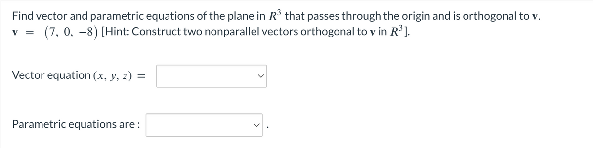 Find vector and parametric equations of the plane in R³ that passes through the origin and is orthogonal to v.
(7, 0, −8) [Hint: Construct two nonparallel vectors orthogonal to v in R³].
V =
Vector equation (x, y, z)
=
Parametric equations are: