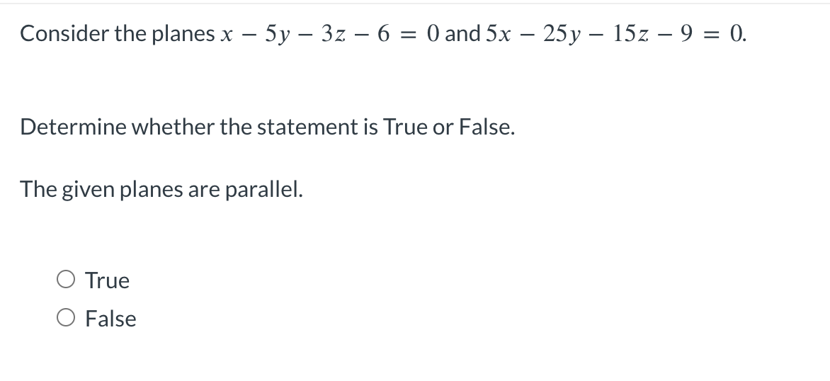 Consider the planes x - 5y - 3z − 6 = 0 and 5x – 25y – 15z - 9 = 0.
Determine whether the statement is True or False.
The given planes are parallel.
True
O False