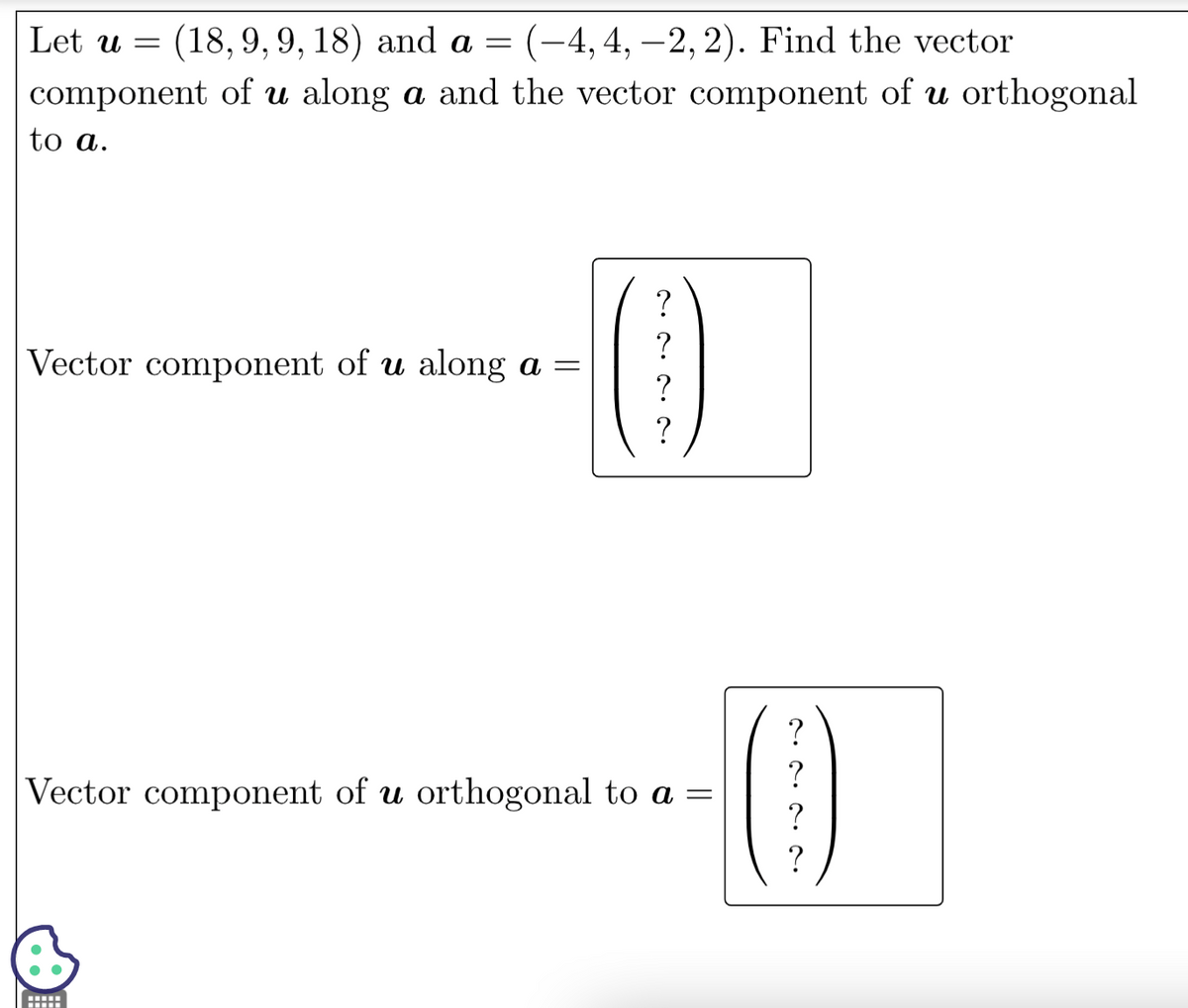 Let u = (18,9, 9, 18) and a = (-4, 4, -2, 2). Find the vector
component of u along a and the vector component of u orthogonal
to a.
Vector component of u along a =
2.2.2. ^.
wwwww
?
?
?
Vector component of u orthogonal to a =
^•^•^•^
?
?
?
?