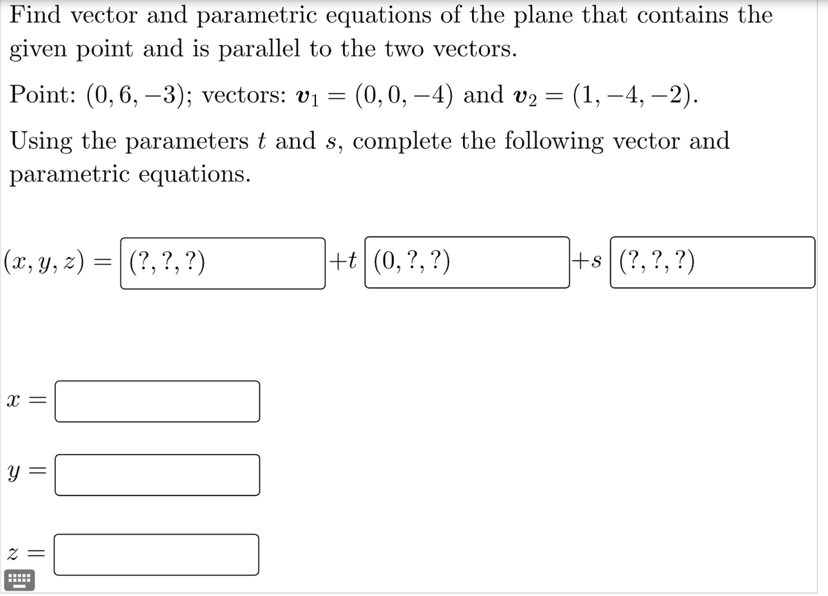 Find vector and parametric equations of the plane that contains the
given point and is parallel to the two vectors.
Point: (0, 6, -3); vectors: v₁ = (0,0,−4) and v₂
(x, y, z) = (?, ?, ?)
Using the parameters t and s, complete the following vector and
parametric equations.
X =
Y
||
2 =
=
+t(0, ?, ?)
(1, –4, −2).
+s(?, ?, ?)