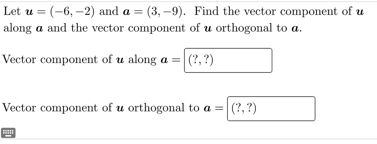 Let u = (-6, -2) and a = (3,–9). Find the vector component of u
along a and the vector component of u orthogonal to a.
Vector component of u along a = (?, ?)
Vector component of u orthogonal to a = (?, ?)
‒‒‒‒‒