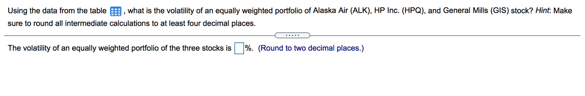 Using the data from the table E, what is the volatility of an equally weighted portfolio of Alaska Air (ALK), HP Inc. (HPQ), and General Mills (GIS) stock? Hint: Make
sure to round all intermediate calculations to at least four decimal places.
The volatility of an equally weighted portfolio of the three stocks is
%. (Round to two decimal places.)
