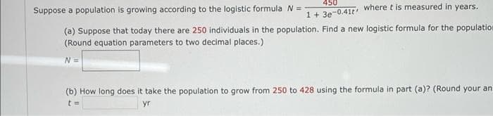 450
Suppose a population is growing according to the logistic formula N =
1+ 3e-0.41t where t is measured in years,
(a) Suppose that today there are 250 individuals in the population. Find a new logistic formula for the population
(Round equation parameters to two decimal places.)
N =
(b) How long does it take the population to grow from 250 to 428 using the formula in part (a)? (Round your an
yr
