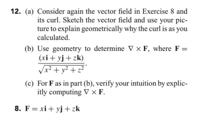12. (a) Consider again the vector field in Exercise 8 and
its curl. Sketch the vector field and use your pic-
ture to explain geometrically why the curl is as you
calculated.
(b) Use geometry to determine ▼ × F, where F =
(xi+ yj + zk)
Vx² + y² + z²
(c) For Fas in part (b), verify your intuition by explic-
itly computing V × F.
8. F = xi+ yj + zk
