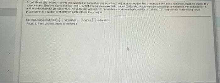 At one liberal arts college, students are classitied as humanities mayors, scionce majors, or undecided The chances ro 14% that a humantes major wil change to a
science major from one year to the next, and 27% that a humantes major will change to undecided. A scence major wil change to humanities with probablity 0 14,
and to undecided with probabity 027 An undecided will switch to hurnanities or science with probabities of 0.10 and 0.37 respectively Find the long-range
prediction for the traction of students in each of these three majors:
The long-range prediction ishumanties science, undecided
(Round to three decimal places es needed)
