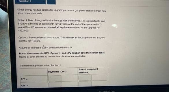 Question 4
Direct Energy has two options for upgrading a natural gas power station to meet new
government standards.
Option 1: Direct Energy will make the upgrades themselves. This is expected to cost
$10,900 at the end of each month for 13 years. At the end of the operation (in 13
years) Direct Energy expects to sell all equipment needed for the upgrade for
$122,000.
Option 2: Pay experienced contractors. This will cost $45,000 up front and $10,400
monthly for 11 years.
Assume all interest is s25% compounded monthly.
Round the answers to NPV (Option 1), and NPV (Option 2) to the nearest dollar.
Round all other answers to two decimal places where applicable.
1) Find the net present value of option 1:
Sale of equipment
(Residual)
Payments (Cost)
P/Y =
C/Y=
MeeRook Pro
