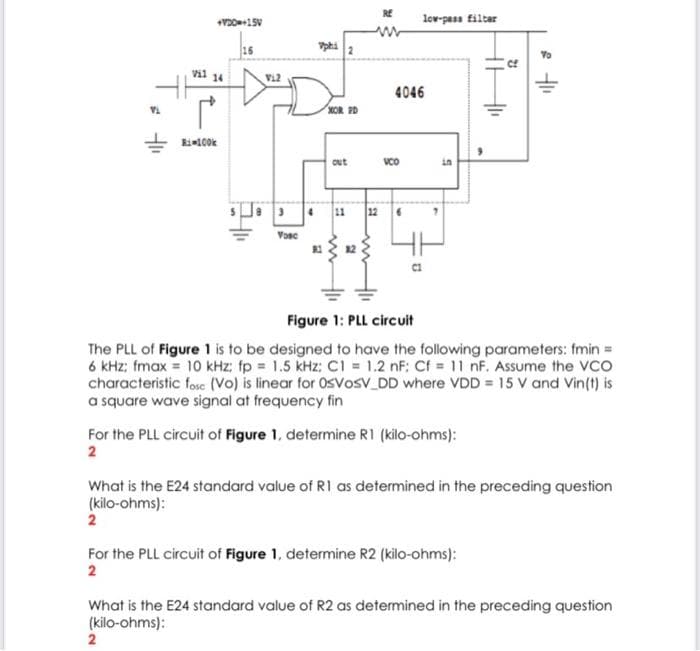 RE
lov-pass filtar
vil 14
vi2
4046
KOR D
ki100k
out
VCO
in
3 11
12
Vosc
12
Figure 1: PLL circuit
The PLL of Figure 1 is to be designed to have the following parameters: fmin=
6 kHz; fmax = 10 kHz: fp 1.5 kHz: CI = 1.2 nF: Cf = 11 nF. Assume the VCO
characteristic fose (Vo) is linear for OsVosv DD where VDD = 15 V and Vin(t) is
a square wave signal at frequency fin
For the PLL circuit of Figure 1, determine R1 (kilo-ohms):
2
What is the E24 standard value of R1 as determined in the preceding question
(kilo-ohms):
2
For the PLL circuit of Figure 1, determine R2 (kilo-ohms):
2
What is the E24 standard value of R2 as determined in the preceding question
(kilo-ohms):
2
