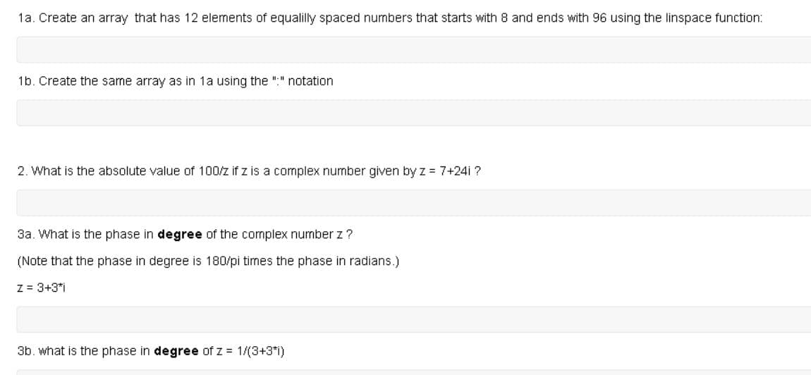 1a. Create an array that has 12 elements of equalilly spaced numbers that starts with 8 and ends with 96 using the linspace function:
1b. Create the same array as in 1a using the ":" notation
2. What is the absolute value of 100/z if z is a complex number given by z 7+24i ?
3a. What is the phase in degree of the complex number z?
(Note that the phase in degree is 180/pi times the phase in radians.)
Z = 3+3*i
3b. what is the phase in degree of z = 1/(3+3*i)
