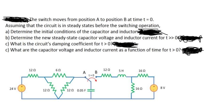 Nhe switch moves from position A to position B at time t = 0.
Assuming that the circuit is in steady states before the switching operation,
a) Determine the initial conditions of the capacitor and inductor
b) Determine the new steady-state capacitor voltage and inductor current for t>> 0
c) What is the circuit's damping coefficient for t > 0?
c) What are the capacitor voltage and inductor current as a function of time for t > 0?-
12 0
120
5 H
in
60
160
A B
t=0
ww
24 V
160
8 V
12 0
120 0.05 F
ww
