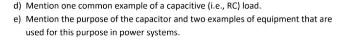 d) Mention one common example of a capacitive (i.e., RC) load.
e) Mention the purpose of the capacitor and two examples of equipment that are
used for this purpose in power systems.
