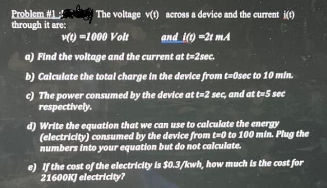 Problem #1
through it are:
The voltage v(t) across a device and the current i(t)
v(t) =1000 Volt
and i(t) =2t mA
a) Find the voltage and the current at t=2sec.
b) Calculate the total charge in the device from t=0sec to 10 min.
c) The power consumed by the device at t=2 sec, and at t=5 sec
respectively.
d) Write the equation that we can use to calculate the energy
(electricity) consumed by the device from t=0 to 100 min. Plug the
numbers into your equation but do not calculate.
e) If the cost of the electricity is $0.3/kwh, how much is the cost for
21600KJ electricity?
