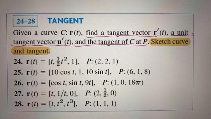 24-28
TANGENT
Given a curve C: r (t), find a tangent vector r (t), a unit
tangent vector u'(t), and the tangent of C at P. Sketch curve
and tangent.
24. r(1) = [t, 12, 1], P: (2, 2, 1)
25. r(t) = [10 cos t, 1, 10 sin t], P: (6, 1, 8)
26. r(t) = [cos t, sin t, 9t], P: (1, 0, 187T)
27. r(t) = [1, 1/t, 0], P: (2, , 0)
28. r(1) = [t, 12, t°], P: (1, 1, 1)
%3D
%3D
%3D
