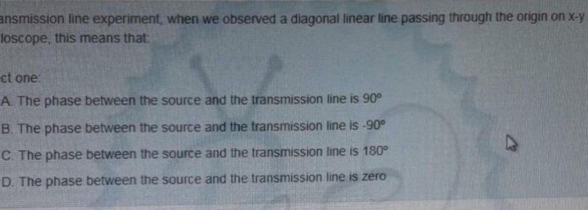ansmission line experiment, when we observed a diagonal linear line passing through the origin on x-y
loscope, this means that
ct one:
A. The phase between the source and the transmission line is 90°
B. The phase between the source and the transmission line is -90°
C. The phase between the source and the transmission line is 180°
D. The phase between the source and the transmission line is zero
