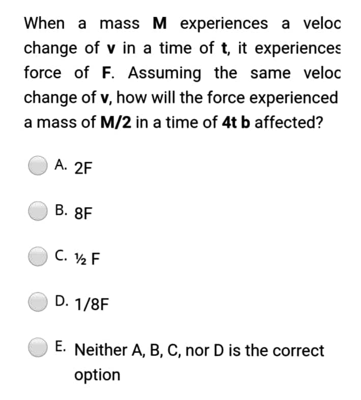 When a mass M experiences a veloc
change of v in a time of t, it experiences
force of F. Assuming the same veloc
change of v, how will the force experienced
a mass of M/2 in a time of 4t b affected?
A. 2F
C. 12 F
D. 1/8F
E. Neither A, B, C, nor D is the correct
option
B. 8F