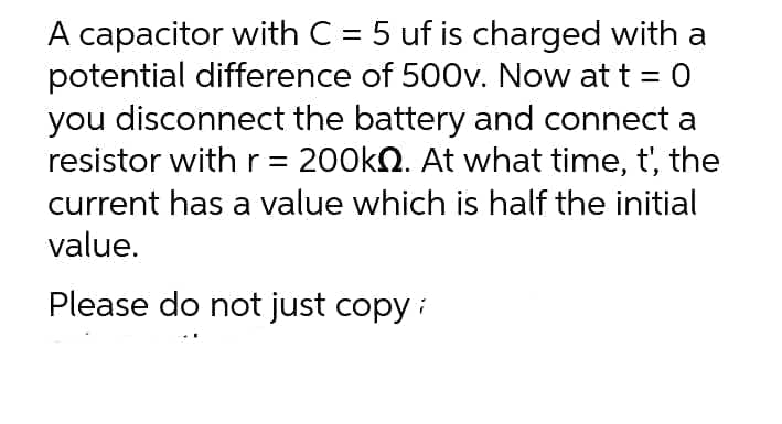 A capacitor with C = 5 uf is charged with a
potential difference of 500v. Now at t = 0
you disconnect the battery and connect a
resistor with r = 200k♫. At what time, t', the
current has a value which is half the initial
value.
Please do not just copy;