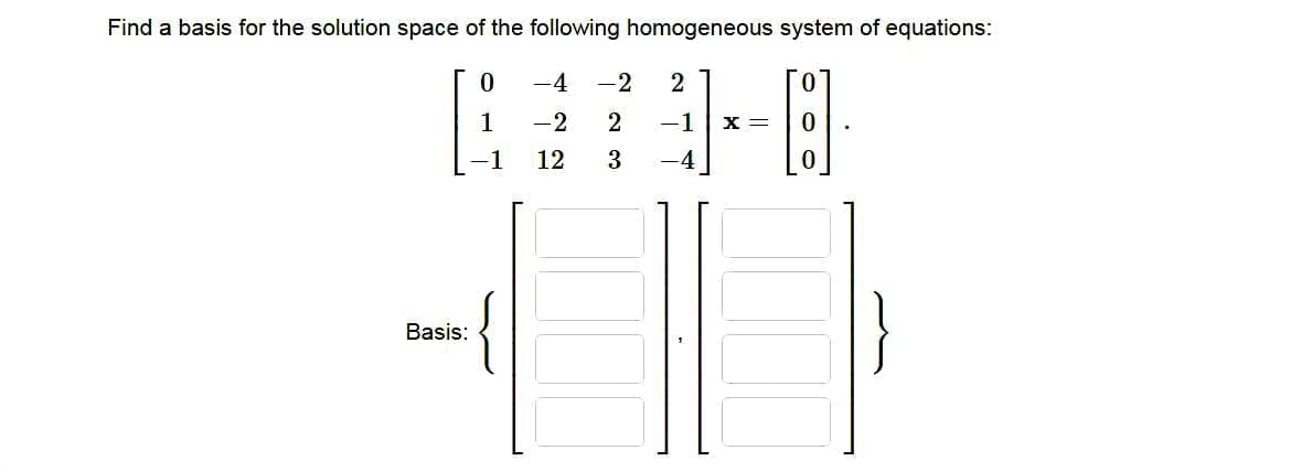 Find a basis for the solution space of the following homogeneous system of equations:
0
-4 -2
2
1
-2
2 -1 X =
12
3
-4
{
Basis: