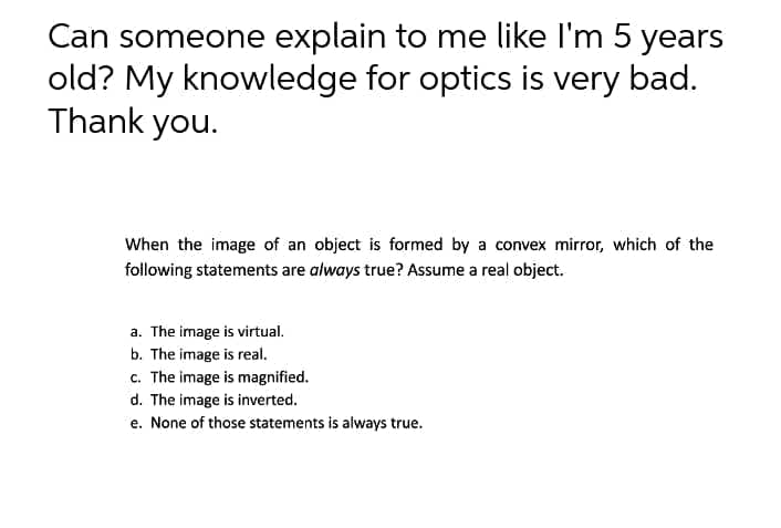 Can someone explain to me like I'm 5 years
old? My knowledge for optics is very bad.
Thank you.
When the image of an object is formed by a convex mirror, which of the
following statements are always true? Assume a real object.
a. The image is virtual.
b. The image is real.
c. The image is magnified.
d. The image is inverted.
e. None of those statements is always true.