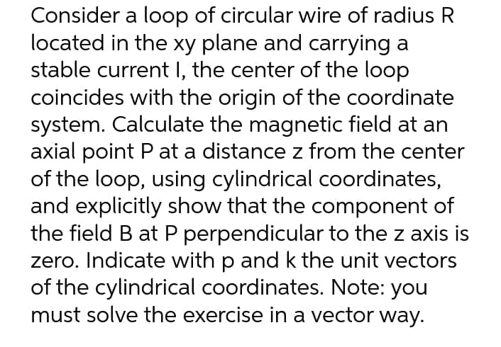 Consider a loop of circular wire of radius R
located in the xy plane and carrying a
stable current I, the center of the loop
coincides with the origin of the coordinate
system. Calculate the magnetic field at an
axial point P at a distance z from the center
of the loop, using cylindrical coordinates,
and explicitly show that the component of
the field B at P perpendicular to the z axis is
zero. Indicate with p and k the unit vectors
of the cylindrical coordinates. Note: you
must solve the exercise in a vector way.