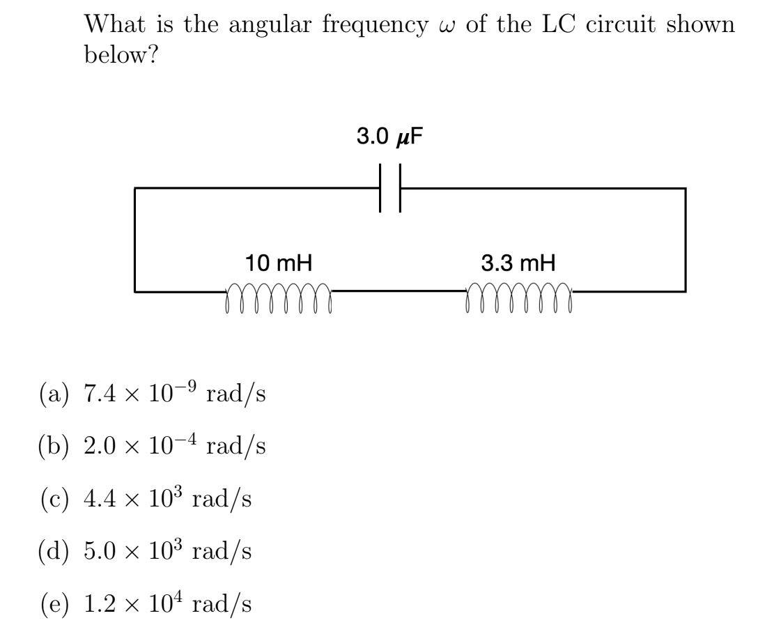 What is the angular frequency w of the LC circuit shown
below?
3.0 μF
HE
10 mH
3.3 mH
mmm
-9
(a) 7.4 × 10-⁹ rad/s
(b) 2.0 x
×
10-4 rad/s
(c) 4.4 x 10³ rad/s
(d) 5.0 × 10³ rad/s
(e) 1.2 × 10¹ rad/s