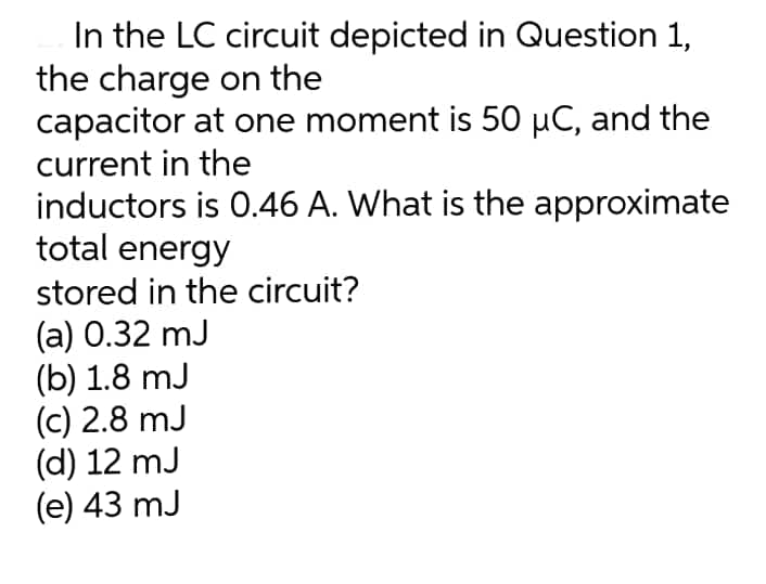 In the LC circuit depicted in Question 1,
the charge on the
capacitor at one moment is 50 µC, and the
current in the
inductors is 0.46 A. What is the approximate
total energy
stored in the circuit?
(a) 0.32 mJ
(b) 1.8 mJ
(c) 2.8 mJ
(d) 12 mJ
(e) 43 mJ