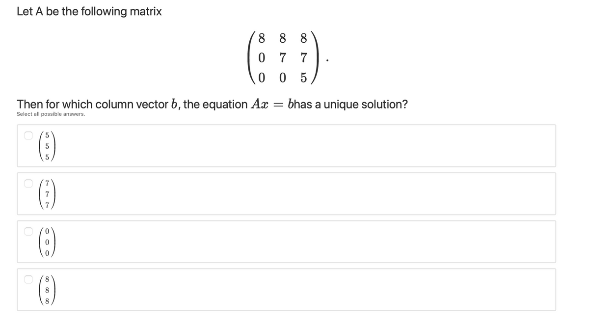 Let A be the following matrix
8 8 8
0 7 7
0 0 5
Then for which column vector b, the equation Ax
bhas a unique solution?
Select all possible answers.
()
5
8.
8
8.
