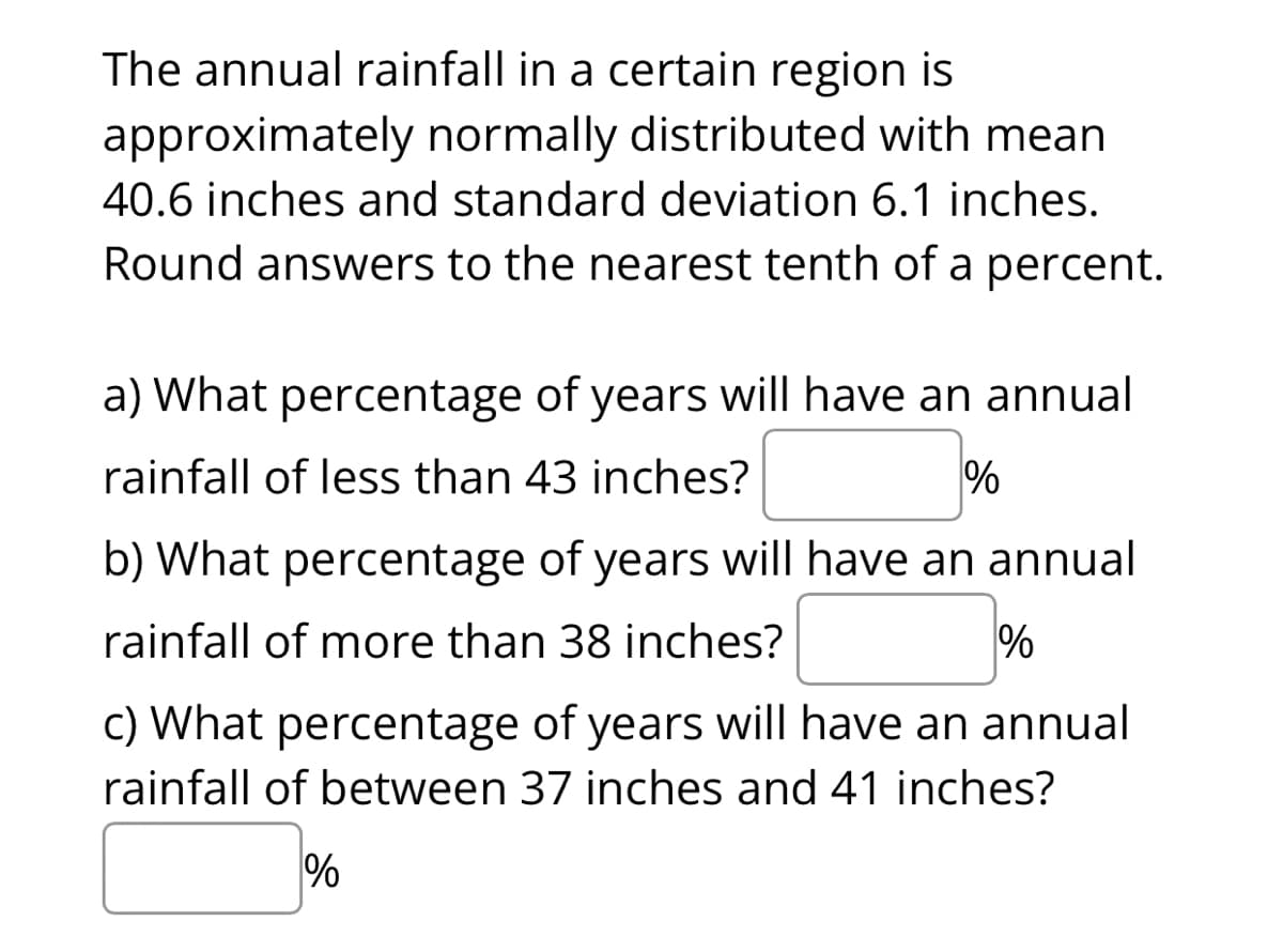 The annual rainfall in a certain region is
approximately normally distributed with mean
40.6 inches and standard deviation 6.1 inches.
Round answers to the nearest tenth of a percent.
a) What percentage of years will have an annual
rainfall of less than 43 inches?
%
b) What percentage of years will have an annual
rainfall of more than 38 inches?
%
c) What percentage of years will have an annual
rainfall of between 37 inches and 41 inches?
