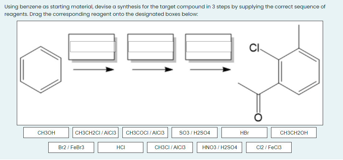 Using benzene as starting material, devise a synthesis for the target compound in 3 steps by supplying the correct sequence of
reagents. Drag the corresponding reagent onto the designated boxes below:
CI-
CH3OH
CH3CH2CI / AIICI3
CH3COCI / AICI3
SO3 / H2SO4
HBr
CH3CH2OH
Br2 / FeBr3
HCI
CH3CI / AICI3
HNO3 / H2S04
C12 / FeC13
