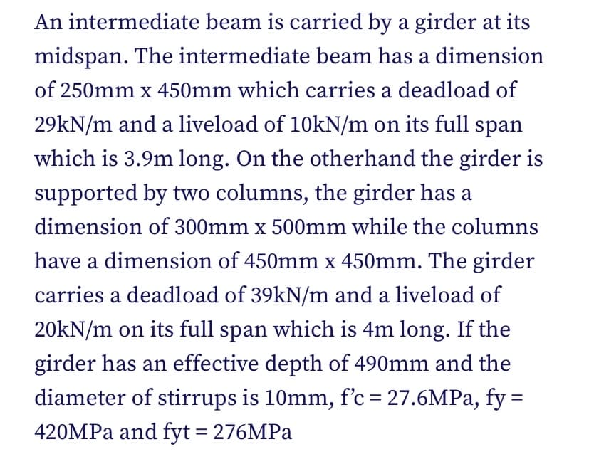 An intermediate beam is carried by a girder at its
midspan. The intermediate beam has a dimension
of 250mm x 450mm which carries a deadload of
29kN/m and a liveload of 10KN/m on its full span
which is 3.9m long. On the otherhand the girder is
supported by two columns, the girder has a
dimension of 300mm x 500mm while the columns
have a dimension of 450mm x 450mm. The girder
carries a deadload of 39kN/m and a liveload of
20kN/m on its full span which is 4m long. If the
girder has an effective depth of 490mm and the
diameter of stirrups is 10mm, f'c = 27.6MPA, fy =
420MPA and fyt = 276MPA
