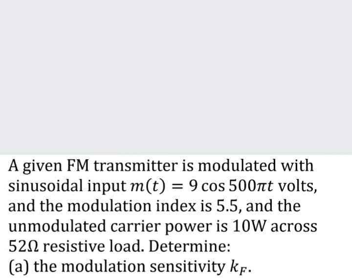 A given FM transmitter is modulated with
sinusoidal input m(t) = 9 cos 500nt volts,
and the modulation index is 5.5, and the
unmodulated carrier power is 10W across
520 resistive load. Determine:
(a) the modulation sensitivity kp.
