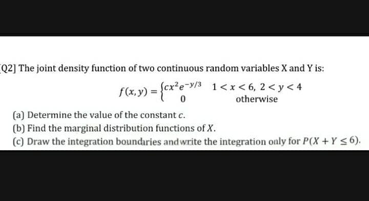 Q2] The joint density function of two continuous random variables X and Y is:
f(x,y) =
Scx²e-y/3 1<x < 6, 2 <y< 4
otherwise
(a) Determine the value of the constant c.
(b) Find the marginal distribution functions of X.
(c) Draw the integration boundaries andwrite the integration only for P(X+Y <6).
