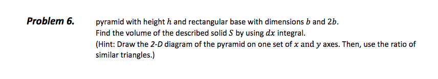 Problem 6.
pyramid with height h and rectangular base with dimensions b and 2b.
Find the volume of the described solid S by using dx integral.
(Hint: Draw the 2-D diagram of the pyramid on one set of x and y axes. Then, use the ratio of
similar triangles.)