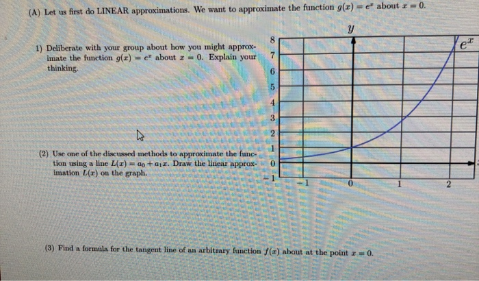 (A) Let us first do LINEAR approximations. We want to approximate the function g(x)= e about z = 0.
Y
1) Deliberate with your group about how you might approx-
imate the function g(x)= e about z = 0. Explain your
thinking.
(2) Use one of the discussed methods to approximate the func-
tion using a line L(z)= ao+az. Draw the linear approx-
imation L(r) on the graph.
87
65
(3) Find a formula for the tangent line of an arbitrary function f(r) about at the point z=0.
HITEL
2
et