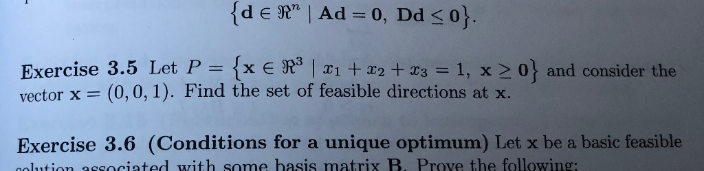 {dɛ Rª | Ad = 0, Dd ≤ 0}.
Exercise 3.5 Let P = {x € R³ | x₁ + x2 + x3 = 1, x ≥ 0} and consider the
vector x = (0, 0, 1). Find the set of feasible directions at x.
Exercise 3.6 (Conditions for a unique optimum) Let x be a basic feasible
colution associated with some basis matrix B. Prove the following: