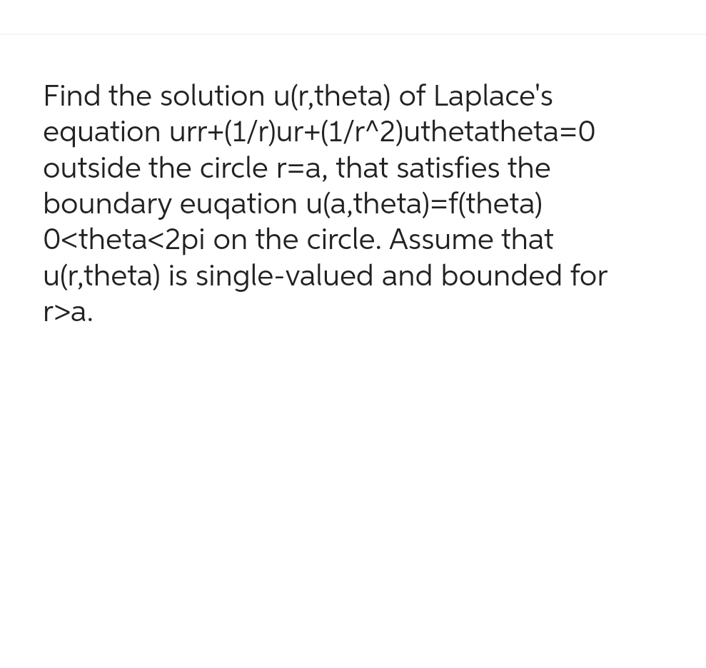 equation
Find the solution u(r,theta) of Laplace's
urr+(1/r)ur+(1/r^2)uthetatheta=0
outside the circle r=a, that satisfies the
boundary euqation u(a,theta)=f(theta)
O<theta<2pi on the circle. Assume that
u(r,theta) is single-valued and bounded for
r>a.
