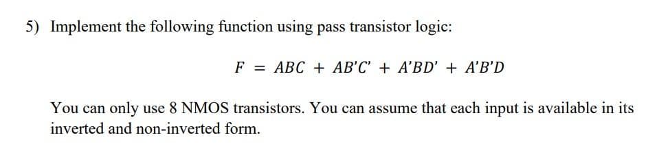 5) Implement the following function using pass transistor logic:
F = ABC + AB'C' + A'BD' + A'B'D
You can only use 8 NMOS transistors. You can assume that each input is available in its
inverted and non-inverted form.