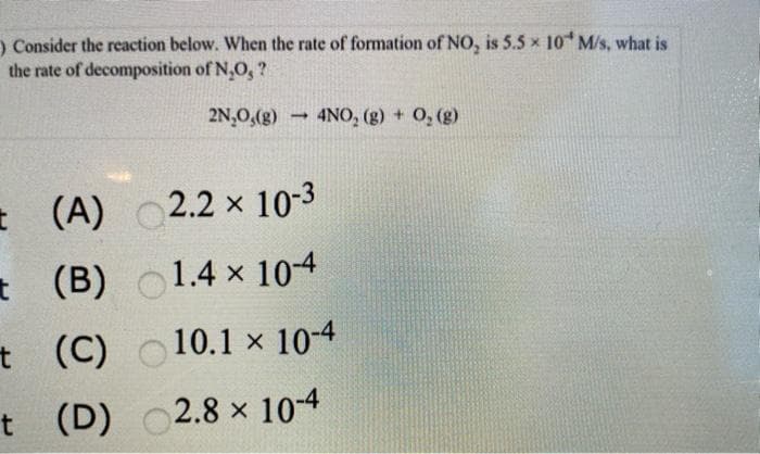 ) Consider the reaction below. When the rate of formation of NO, is 5.5 x 10 M/s, what is
the rate of decomposition of N,O, ?
2N,0,(g)
4NO, (g) + 0, (g)
* (A)
2.2 x 10-3
t (B)
o1.4 x 104
t (C)
10.1 x 10-4
t (D)
2.8 x 10-4
